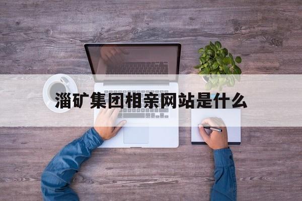 淄矿集团相亲网站是什么_淄矿集团董事长