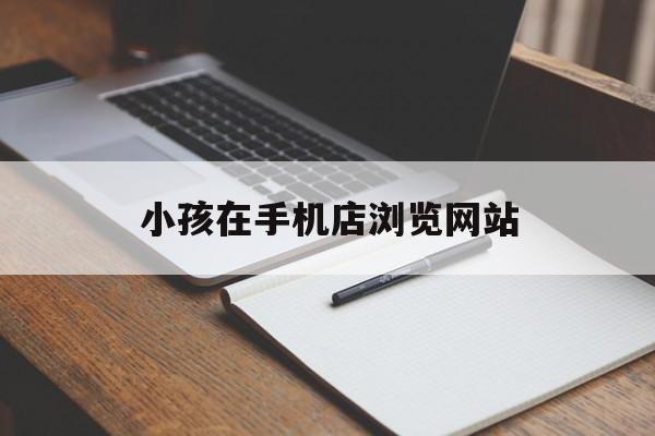 小孩在手机店浏览网站_孩子玩手机怎样查看上网站的痕迹 小孩在手机店浏览网站_孩子玩手机怎样查看上网站的痕迹